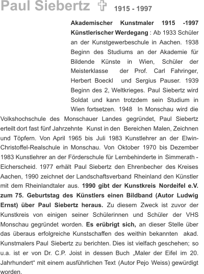 Paul Siebertz  Akademischer      Kunstmaler      1915      -1997  Künstlerischer   Werdegang   :  Ab   1933   Schüler  an   der   Kunstgewerbeschule   in   Aachen.   1938   Beginn    des    Studiums    an    der    Akademie    für  Bildende      Künste      in      Wien,      Schüler      der  Meisterklasse     der     Prof.     Carl     Fahringer,  Herbert    Boeckl    und    Sergius    Pauser.    1939    Beginn   des   2,   Weltkrieges.   Paul   Siebertz   wird  Soldat    und    kann    trotzdem    sein    Studium    in  Wien   fortsetzen.   1948   In   Monschau   wird   die  Volkshochschule    des    Monschauer    Landes    gegründet,    Paul    Siebertz  erteilt   dort   fast   fünf   Jahrzehnte   Kunst   in   den   Bereichen   Malen,   Zeichnen  und   Töpfern.   Von   April   1965   bis   Juli   1983   Kunstlehrer   an   der   Elwin- Christoffel-Realschule   in   Monschau.   Von   Oktober   1970   bis   Dezember  1983   Kunstlehrer   an   der   Förderschule   für   Lernbehinderte   in   Simmerath   -  Eicherscheid.   1977   erhält   Paul   Siebertz   den   Ehrenbecher   des   Kreises  Aachen,   1990   zeichnet   der   Landschaftsverband   Rheinland   den   Künstler  mit   dem   Rheinlandtaler   aus.   1990   gibt   der   Kunstkreis   Nordeifel   e.V.  zum   75.   Geburtstag   des   Künstlers   einen   Bildband   (Autor   Ludwig  Ernst)    über    Paul    Siebertz    heraus.    Zu    diesem    Zweck    ist    zuvor    der  Kunstkreis    von    einigen    seiner    Schülerinnen    und    Schüler    der    VHS  Monschau   gegründet   worden. Es   erübrigt   sich,   an   dieser   Stelle   über  das   überaus   erfolgreiche   Kunstschaffen   des   weithin   bekannten   akad.  Kunstmalers   Paul   Siebertz   zu   berichten.   Dies   ist   vielfach   geschehen;   so  u.a.   ist   er   von   Dr.   C.P.   Joist   in   dessen   Buch   „Maler   der   Eifel   im   20.  Jahrhundert“   mit   einem   ausführlichen   Text   (Autor   Pejo   Weiss)   gewürdigt  worden. 1915 - 1997 
