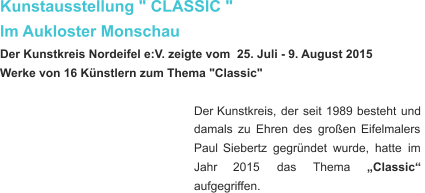 Kunstausstellung " CLASSIC "  Im Aukloster Monschau Der Kunstkreis Nordeifel e:V. zeigte vom  25. Juli - 9. August 2015 Werke von 16 Künstlern zum Thema "Classic" Der   Kunstkreis,   der   seit   1989   besteht   und  damals   zu   Ehren   des   großen   Eifelmalers  Paul   Siebertz   gegründet   wurde,   hatte   im  Jahr      2015      das      Thema      „Classic“  aufgegriffen.    