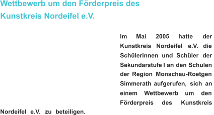 Wettbewerb um den Förderpreis des  Kunstkreis Nordeifel e.V. lm       Mai       2005 hatte       der  Kunstkreis     Nordeifel     e.V.     die  Schülerinnen    und    Schüler    der  Sekundarstufe   I   an   den   Schulen  der   Region   Monschau-Roetgen  Simmerath   aufgerufen,   sich   an  einem      Wettbewerb      um      den  Förderpreis       des       Kunstkreis  Nordeifel    e.V.    zu    beteiligen.   