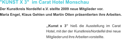 "KUNST X 3"  im Carat Hotel Monschau  Der Kunstkreis Nordeifel e.V. stellte 2009 neue Mitglieder vor. Maria Engel, Klaus Gehlen und Martin Otten präsentierten ihre Arbeiten. ,,Kunst    x    3”    hieß    die    Ausstellung    im    Carat  Hotel,   mit   der   der   Kunstkreis   Nordeifel   drei   neue  Mitglieder   und   ihre  Arbeiten   vorstellte.  