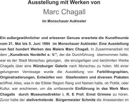 Ausstellung mit Werken von Marc Chagall Im Monschauer Aukloster Ein   außergewöhnlicher   und   erlesener   Genuss   erwartete   die   Kunstfreunde  vom 21.   Mai   bis   5.   Juni   1994   im   Monschauer   Aukloster. Eine   Ausstellung  von   fast   hundert   Werken   des   Malers   Marc   Chagall.   In   Zusammenarbeit   mit  dem   ,,Kunstkreis   Nordeifel   e.   V.", der   die   Durchführung   übernommen   hatte,  war   es   der   Stadt   Monschau   gelungen,   die   einzigartigen   und   berühmten   Werke  Chagalls   über   eine   Würzburger   Galerie nach   Monschau   zu   holen.   Mit   einer  gelungenen     Vernissage     wurde     die     Ausstellung     von     Farblithographien,  Originalradierungen,   Entwürfen   von   Glasfenstern   und   diversen   Plakaten  eröffnet.  Alles,   was   in   der   Eifeler   Region   Rang   und   Namen   hatte,   ob   Politik,   oder  Kultur,   war   erschienen,   um   die   umfassende   Einführung   in   das   Werk   Marc  Chagalls   durch   Museumsdirektor   i.   R.   E   Prof.   Ernst   Grimme   zu   hören.  Zuvor   hatte   der   stellvertretende   Bürgermeister   Schmitz   die   Anwesenden   im