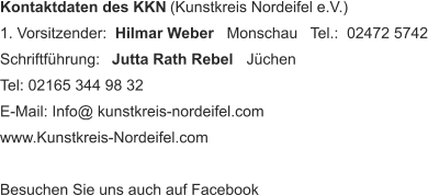 Kontaktdaten des KKN  (Kunstkreis Nordeifel e.V.) 1. Vorsitzender:   Hilmar Weber    Monschau   Tel.:  02472 5742 Schriftführung:    Jutta Rath Rebel    Jüchen   Tel: 02165 344 98 32 E-Mail: Info@ kunstkreis-nordeifel.com www.Kunstkreis-Nordeifel.com Besuchen Sie uns auch auf Facebook