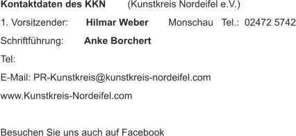Kontaktdaten des KKN  (Kunstkreis Nordeifel e.V.) 1. Vorsitzender:   Hilmar Weber    Monschau   Tel.:  02472 5742 Schriftführung:    Anke Borchert     Tel:  E-Mail: PR-Kunstkreis@kunstkreis-nordeifel.com www.Kunstkreis-Nordeifel.com Besuchen Sie uns auch auf Facebook