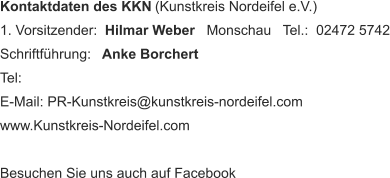 Kontaktdaten des KKN  (Kunstkreis Nordeifel e.V.) 1. Vorsitzender:   Hilmar Weber    Monschau   Tel.:  02472 5742 Schriftführung:    Anke Borchert     Tel:  E-Mail: PR-Kunstkreis@kunstkreis-nordeifel.com www.Kunstkreis-Nordeifel.com Besuchen Sie uns auch auf Facebook